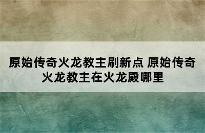 原始传奇火龙教主刷新点 原始传奇火龙教主在火龙殿哪里